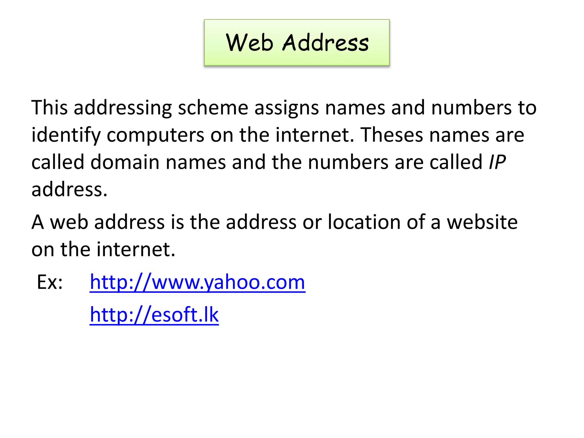 This addressing scheme assigns names and numbers to
identify computers on the internet. Theses names are
called domain names and the numbers are called IP
address.
A web address is the address or location of a website
on the internet.
Ex: http://www.yahoo.com
http://esoft.lk
Web Address
 