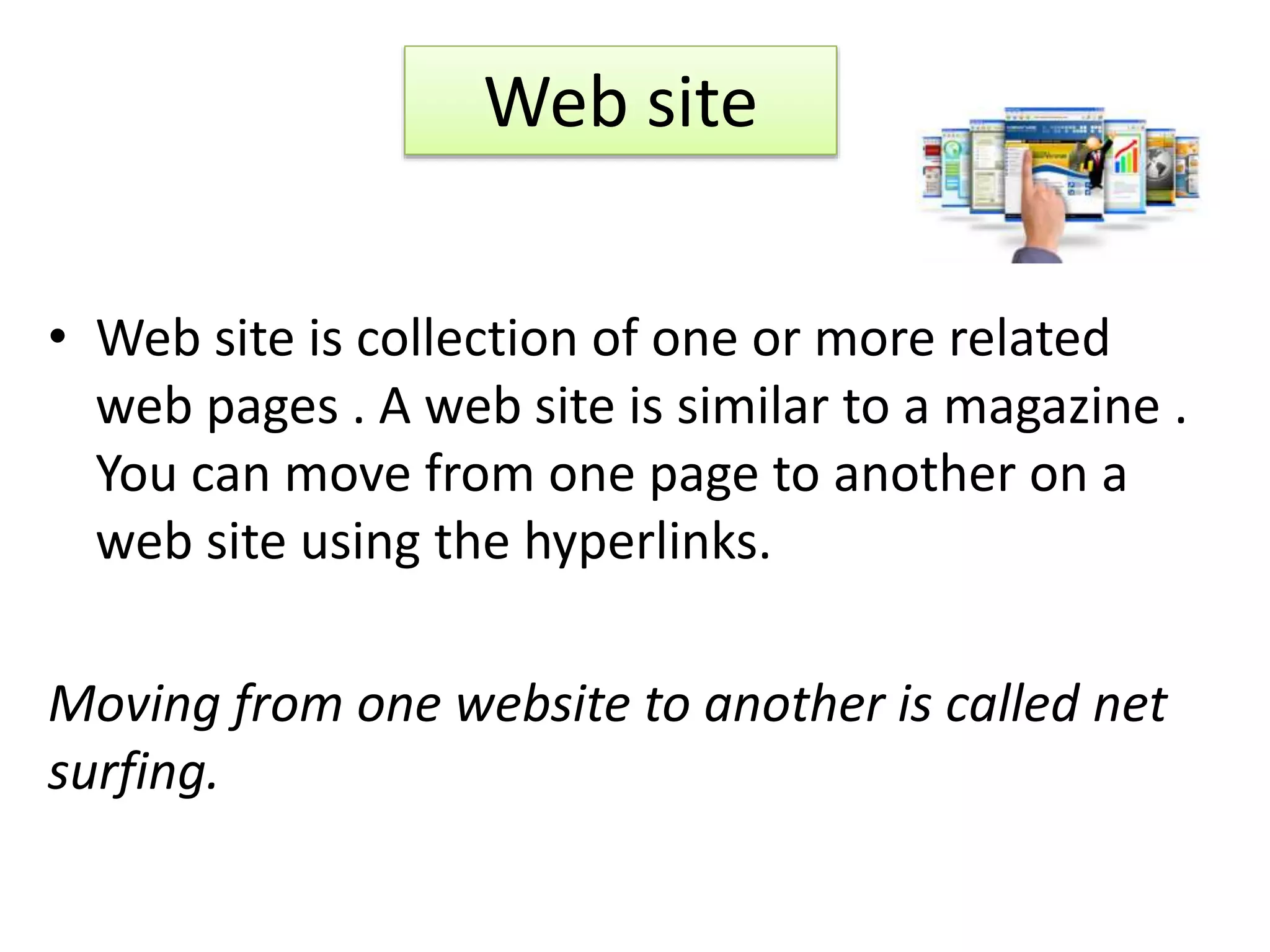 • Web site is collection of one or more related
web pages . A web site is similar to a magazine .
You can move from one page to another on a
web site using the hyperlinks.
Moving from one website to another is called net
surfing.
Web site
 