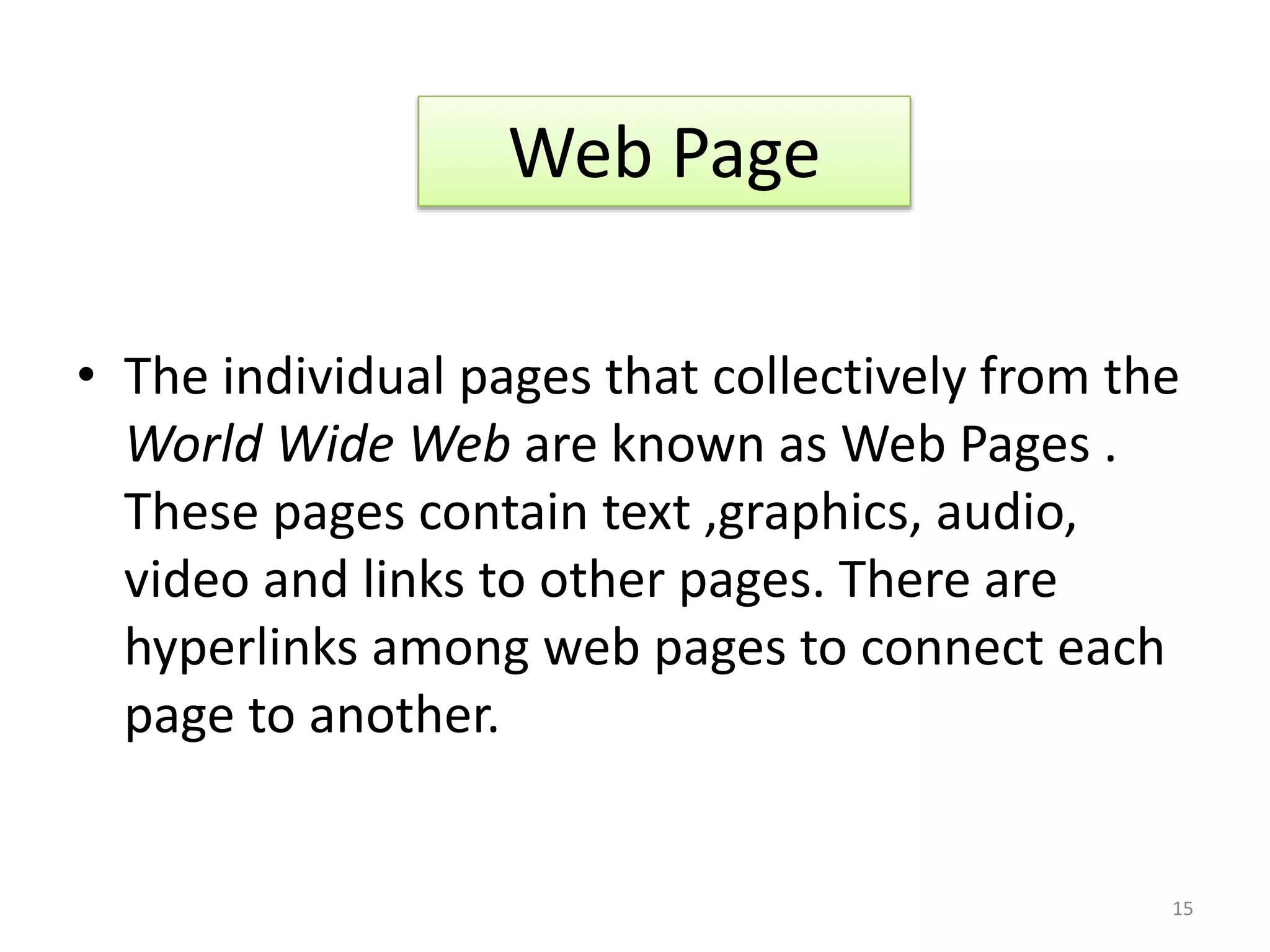 • The individual pages that collectively from the
World Wide Web are known as Web Pages .
These pages contain text ,graphics, audio,
video and links to other pages. There are
hyperlinks among web pages to connect each
page to another.
Web Page
15
 