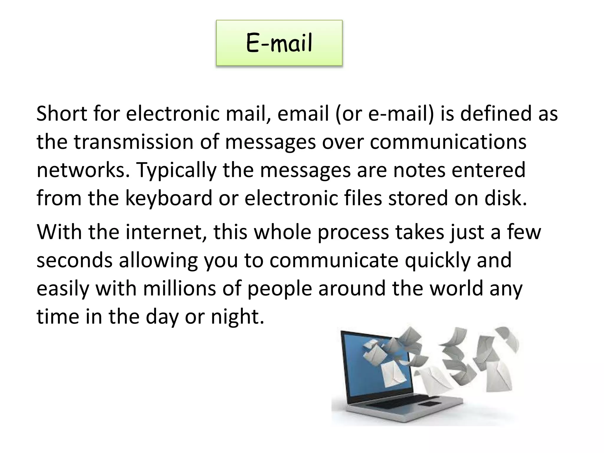 E-mail
Short for electronic mail, email (or e-mail) is defined as
the transmission of messages over communications
networks. Typically the messages are notes entered
from the keyboard or electronic files stored on disk.
With the internet, this whole process takes just a few
seconds allowing you to communicate quickly and
easily with millions of people around the world any
time in the day or night.
 