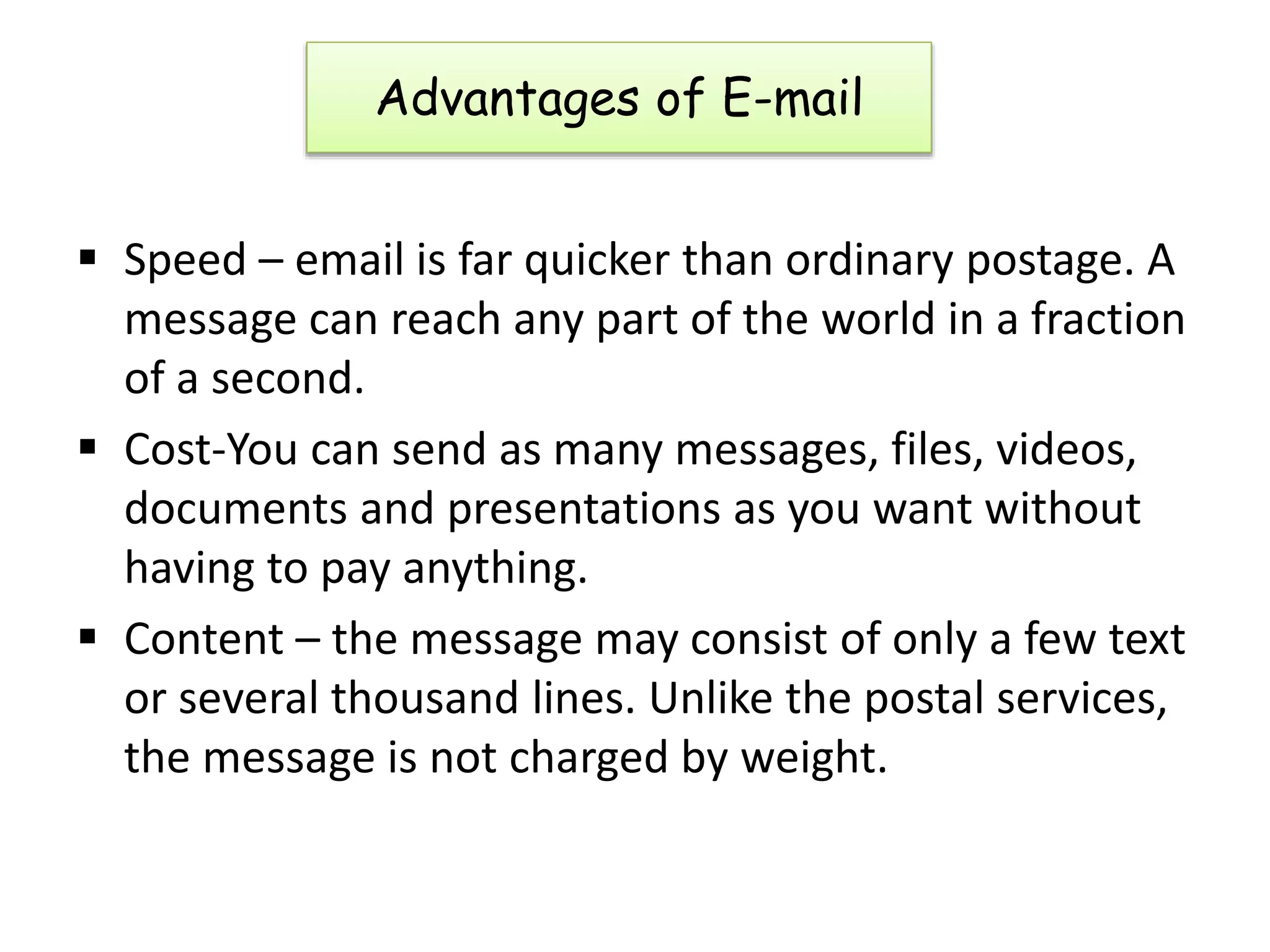 Advantages of E-mail
 Speed – email is far quicker than ordinary postage. A
message can reach any part of the world in a fraction
of a second.
 Cost-You can send as many messages, files, videos,
documents and presentations as you want without
having to pay anything.
 Content – the message may consist of only a few text
or several thousand lines. Unlike the postal services,
the message is not charged by weight.
 