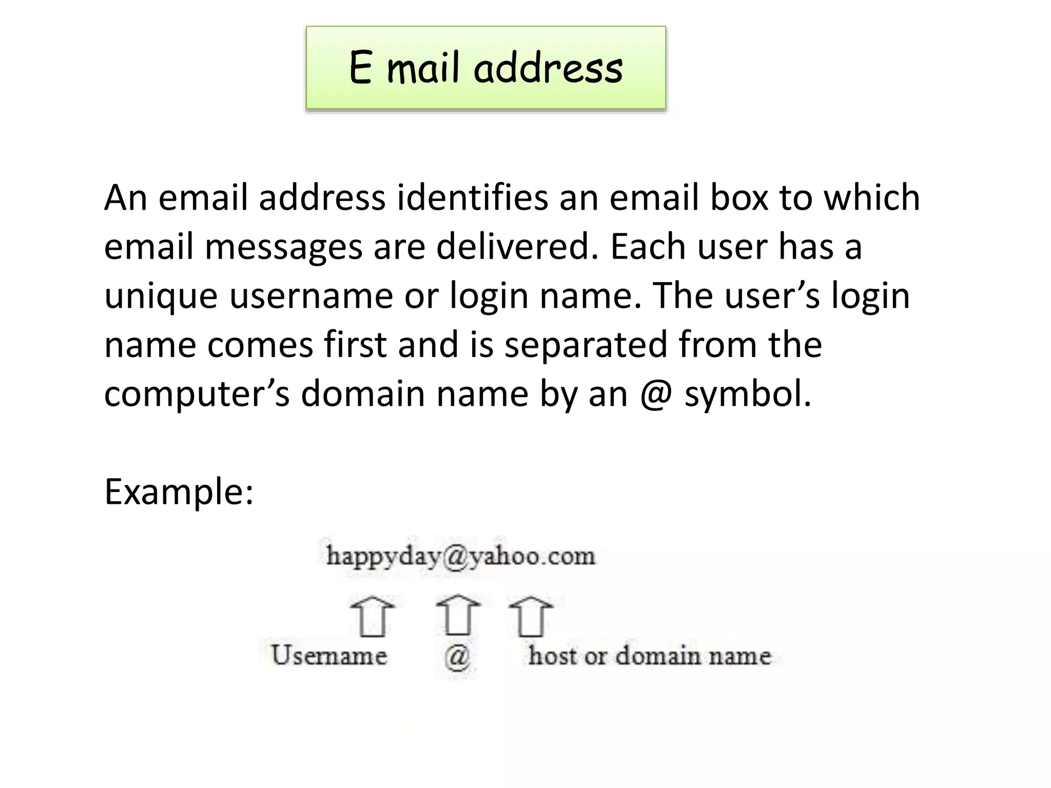 E mail address
An email address identifies an email box to which
email messages are delivered. Each user has a
unique username or login name. The user’s login
name comes first and is separated from the
computer’s domain name by an @ symbol.
Example:
 