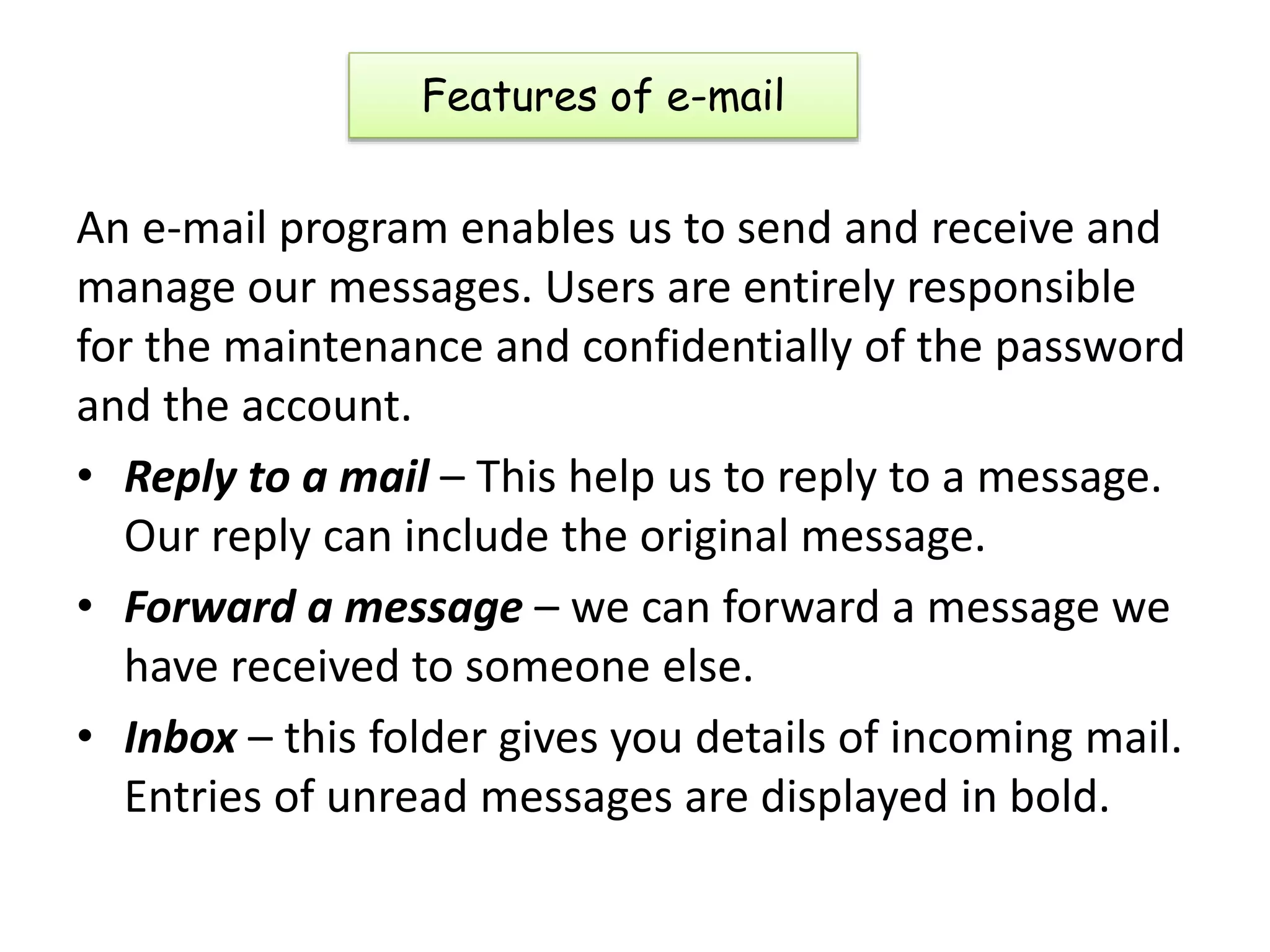 Features of e-mail
An e-mail program enables us to send and receive and
manage our messages. Users are entirely responsible
for the maintenance and confidentially of the password
and the account.
• Reply to a mail – This help us to reply to a message.
Our reply can include the original message.
• Forward a message – we can forward a message we
have received to someone else.
• Inbox – this folder gives you details of incoming mail.
Entries of unread messages are displayed in bold.
 