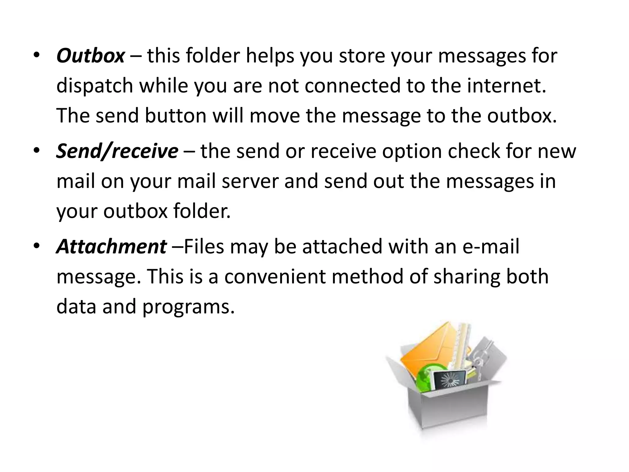 • Outbox – this folder helps you store your messages for
dispatch while you are not connected to the internet.
The send button will move the message to the outbox.
• Send/receive – the send or receive option check for new
mail on your mail server and send out the messages in
your outbox folder.
• Attachment –Files may be attached with an e-mail
message. This is a convenient method of sharing both
data and programs.
 