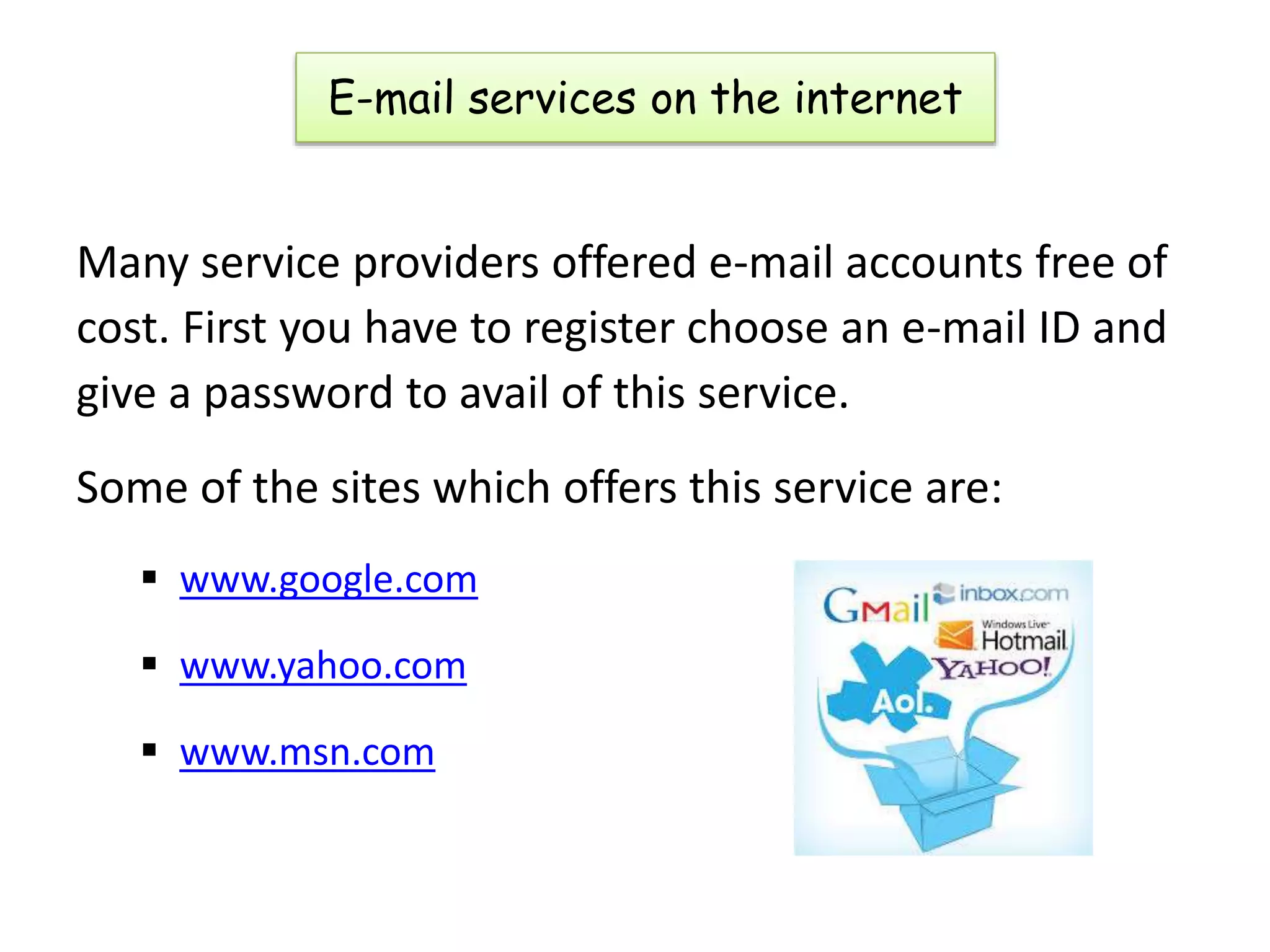 E-mail services on the internet
Many service providers offered e-mail accounts free of
cost. First you have to register choose an e-mail ID and
give a password to avail of this service.
Some of the sites which offers this service are:
 www.google.com
 www.yahoo.com
 www.msn.com
 