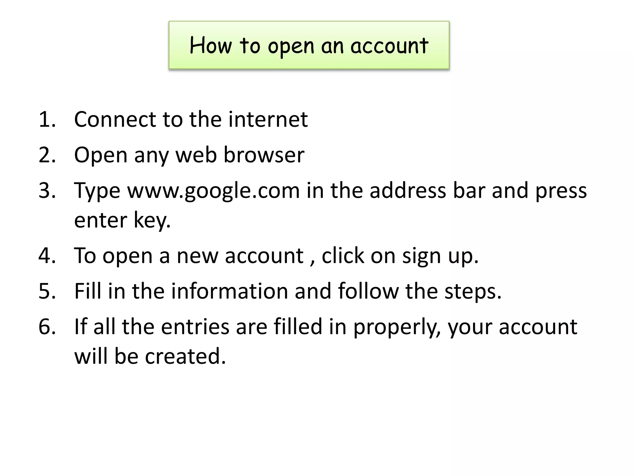 How to open an account
1. Connect to the internet
2. Open any web browser
3. Type www.google.com in the address bar and press
enter key.
4. To open a new account , click on sign up.
5. Fill in the information and follow the steps.
6. If all the entries are filled in properly, your account
will be created.
 