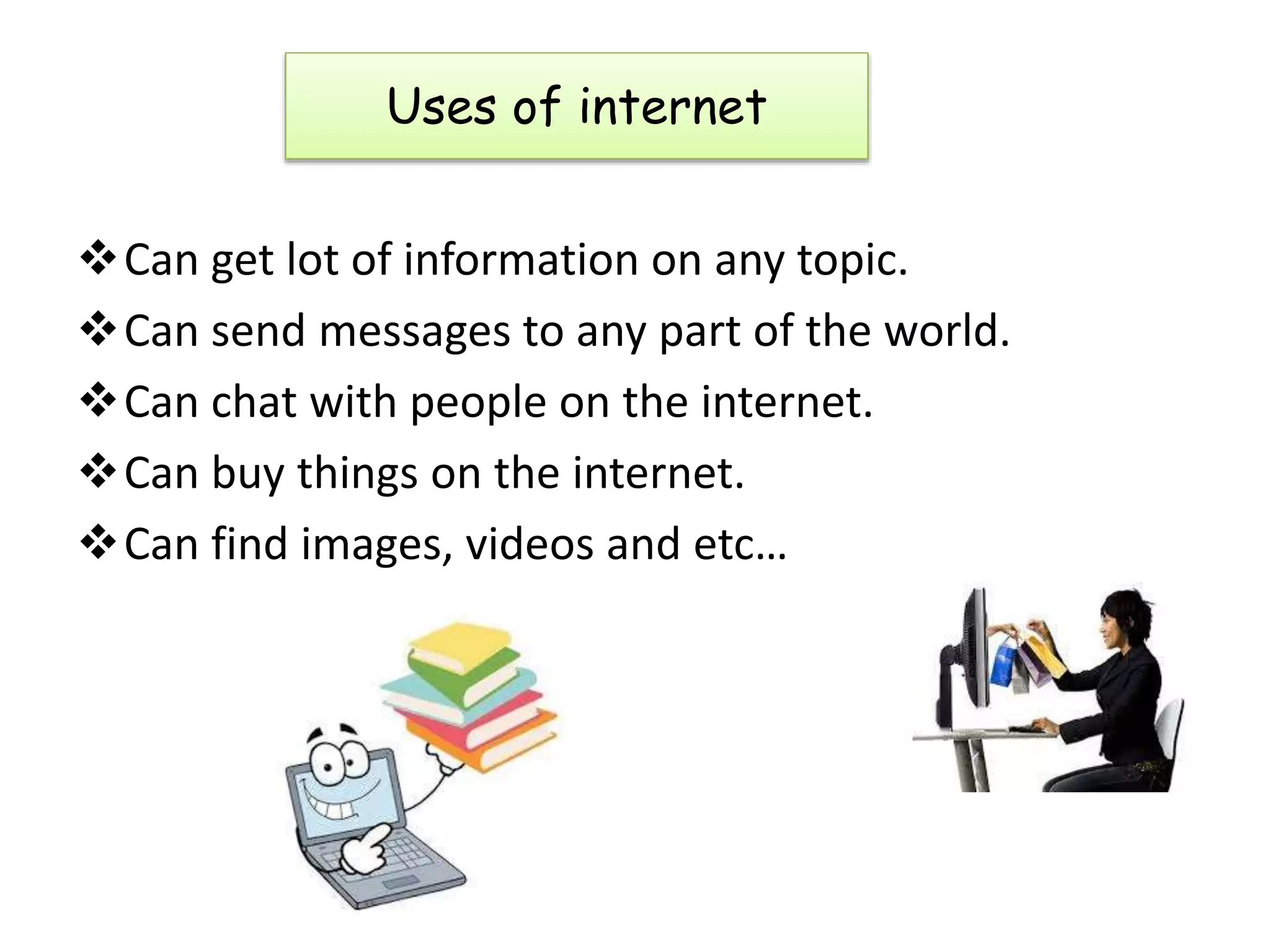 Can get lot of information on any topic.
Can send messages to any part of the world.
Can chat with people on the internet.
Can buy things on the internet.
Can find images, videos and etc…
Uses of internet
 