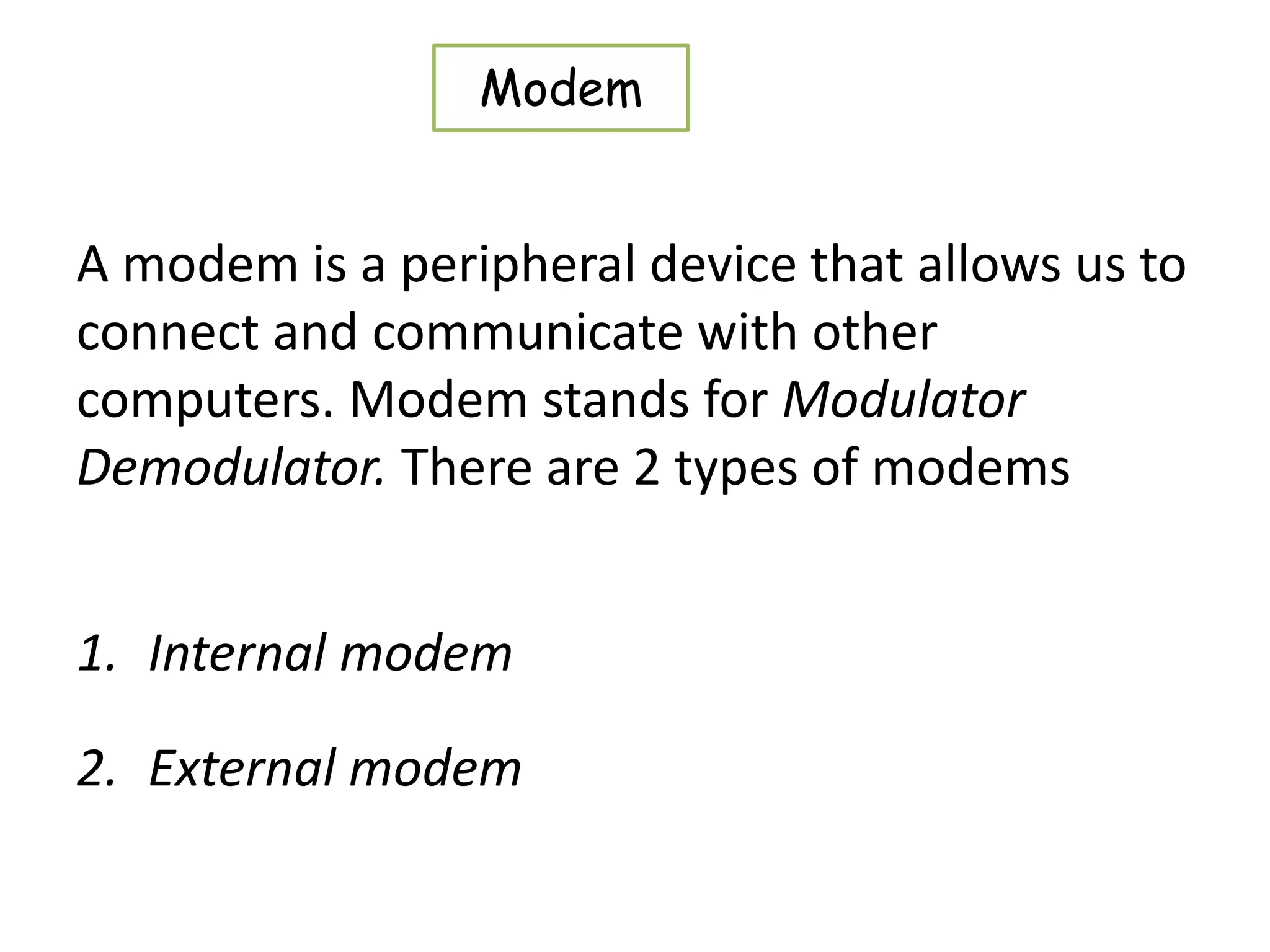 A modem is a peripheral device that allows us to
connect and communicate with other
computers. Modem stands for Modulator
Demodulator. There are 2 types of modems
1. Internal modem
2. External modem
Modem
 