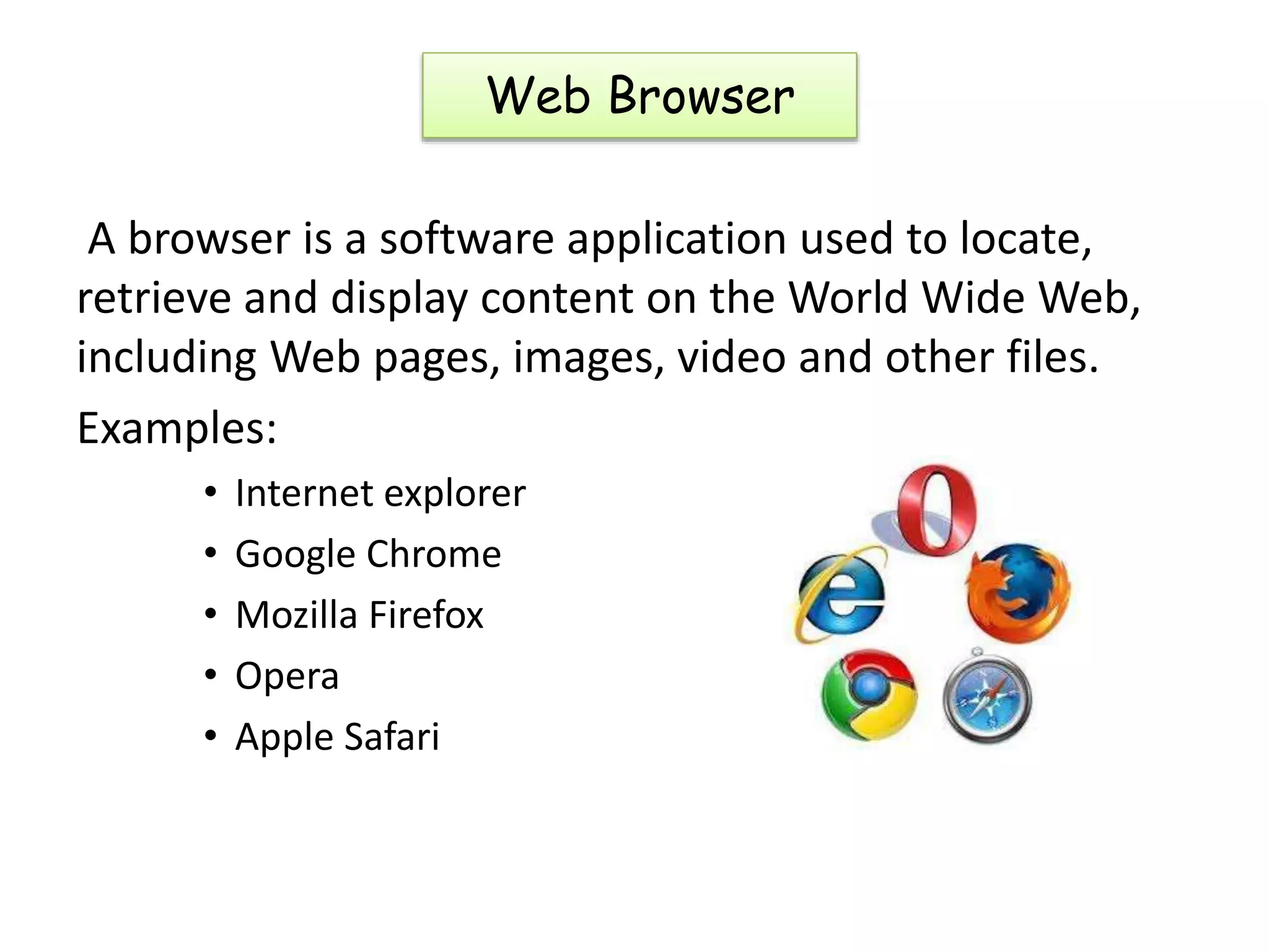 A browser is a software application used to locate,
retrieve and display content on the World Wide Web,
including Web pages, images, video and other files.
Examples:
• Internet explorer
• Google Chrome
• Mozilla Firefox
• Opera
• Apple Safari
Web Browser
 