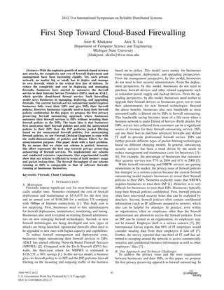 First Step Toward Cloud-Based Firewalling
Amir R. Khakpour Alex X. Liu
Department of Computer Science and Engineering
Michigan State University
{khakpour, alexliu}@cse.msu.edu
Abstract—With the explosive growth of network-based services
and attacks, the complexity and cost of ﬁrewall deployment and
management have been increasing rapidly. Yet, each private
network, no matter big or small, has to deploy and manage
its own ﬁrewall, which is the critical ﬁrst line of defense. To
reduce the complexity and cost in deploying and managing
ﬁrewalls, businesses have started to outsource the ﬁrewall
service to their Internet Service Providers (ISPs), such as AT&T,
which provide cloud-based ﬁrewal service. Such ﬁrewalling
model saves businesses in managing, deploying, and upgrading
ﬁrewalls. The current ﬁrewall service outsourcing model requires
businesses fully trust their ISPs and give ISPs their ﬁrewall
policies. However, businesses typically need to keep their ﬁrewall
policies conﬁdential. In this paper, we propose the ﬁrst privacy
preserving ﬁrewall outsourcing approach where businesses
outsource their ﬁrewall services to ISPs without revealing their
ﬁrewall policies to the ISPs. The basic idea is that businesses
ﬁrst anonymize their ﬁrewall policies and send the anonymized
policies to their ISP; then the ISP performs packet ﬁltering
based on the anonymized ﬁrewall policies. For anonymizing
ﬁrewall policies, we use Firewall Decision Diagrams to cope with
the multi-dimensionality of policies and Bloom Filters for the
anonymization purpose. This paper deals with a hard problem.
By no means that we claim our scheme is perfect; however,
this effort represents the ﬁrst step towards privacy preserving
outsourcing of ﬁrewall services. We implemented our scheme
and conducted extensive experiments. Our experimental results
show that our scheme is efﬁcient in terms of both memory usage
and packet lookup time. The ﬁrewall throughput of our scheme
running at ISPs is comparable to that of software ﬁrewalls
running at businesses themselves.
Keywords: Firewall; Cloud Computing.
I. INTRODUCTION
A. Motivation
Firewalls impose signiﬁcant cost for most businesses espe-
cially smaller ones. Nemertes estimated the cost of ﬁrewall
deployment and maintenance as $116,075 for the ﬁrst year
and an annual cost of $108,200 for a midsize US company
with 5Mbps of Internet connectivity [1]. This high cost is
not surprising. First, businesses need to hire administrators
for ﬁrewall deployment, maintenance, monitoring, and tuning.
Businesses also need to expend on training ﬁrewall administra-
tors on new emerging ﬁrewall technologies. Second, as new
ﬁrewall technologies are being developed and new types of
attacks are being launched, operational ﬁrewalls often need to
be upgraded to new ones with higher capacity and capabilities.
To reduce ﬁrewall management and deployment costs,
businesses begin outsourcing their ﬁrewall services to ISPs.
AT&T has started offering Network-Based Firewall Services
(NBFWS) [2]. Compared with the Do-It-Yourself (DIY) ﬁre-
walls, the three-year return for NBFWS is estimated at
$126,735, a 38% savings [1]. In this service model, a business
gives its ﬁrewall policy to its ISP and the ISP performs ﬁrewall
ﬁltering on the incoming and outgoing trafﬁc of the business
based on its policy. This model saves money for businesses
from management, deployment, and upgrading perspectives.
From the management perspective, by this model, businesses
do not need to hire security administrators. From the deploy-
ment perspective, by this model, businesses do not need to
purchase ﬁrewall devices and other related equipments such
as redundant power supply and backup devices. From the up-
grading perspective, by this model, businesses need neither to
upgrade their ﬁrewall devices as businesses grow, nor to train
their administrators for new ﬁrewall technologies. Beyond
the above beneﬁts, businesses also save bandwidth as most
unwanted trafﬁc is ﬁltered out by ISPs in ﬁrewall outsourcing.
This bandwidth saving becomes more of a life-saver when a
business network is under Denial of Service (DoS) attacks. For
ISPs, service fees collected from customers can be a signiﬁcant
source of revenue for their ﬁrewall outsourcing service. ISPs
can use these fees to purchase advanced ﬁrewalls and skilled
IT staff to provide professional ﬁrewall service. ISPs can
further provide different types of packet ﬁltering technologies
based on different charging models. In general, outsourcing
security services has been a trend driven by the needs to
reduce management and maintenance costs for businesses [3]–
[6]. For example, the percentage of businesses that outsource
their security services was 37% in 2004 and 41% in 2008 [3].
While ﬁrewall outsourcing and NBFW services are gaining
momentum on the market, the privacy issue of ﬁrewall policies
has emerged as a serious concern because the current ﬁrewall
outsourcing model requires businesses to reveal their ﬁrewall
policies to their ISPs. Nemertes explicitly states that NBFWS
requires businesses to trust their ISP [1]. However, it is very
difﬁcult for businesses to trust their ISPs. Businesses typically
keep their ﬁrewall policies conﬁdential. First, ﬁrewall policies
often have uncovered security holes that can be exploited by
attackers. Second, ﬁrewall policies often contain conﬁdential
information (such as IP addresses assigned to servers), which
also can be helpful for attackers. In practice, even within
an organization, often no employees other than the ﬁrewall
administrator are allowed to access the ﬁrewall policies. Even
an ISP can be trusted as an organization, its employees may
not be trusted. Employee theft is a serious concern [7], [8].
International Survey reports that 88% of IT employees would
consider stealing data from their employers if laid off [7].
Further, the survey reported that one-third of IT staff has ad-
mitted to snooping around the network to access commercially
sensitive and conﬁdential business information as well as other
employees’ ﬁles [7].
B. Our Approach and Technical Challenges
To address the privacy issue and the trust requirement
between businesses and their ISPs, in this paper, we propose
the ﬁrst privacy preserving approach to ﬁrewall outsourcing. In
2012 31st International Symposium on Reliable Distributed Systems
1060-9857 2012
U.S. Government Work Not Protected by U.S. Copyright
DOI 10.1109/SRDS.2012.31
41
 