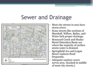 Sewer and DrainageMost city streets in area have storm sewer. Some streets like sections of Marshall, Willow, Bailey, and Water lack proper drainage.BoneyardCreek and Healey Street Detention Basin are where the majority of surface storm water is drained.Springfield Ave and Logan Street viaducts flood frequently.Adequate sanitary sewer serves area. (located in middle of most city streets.)