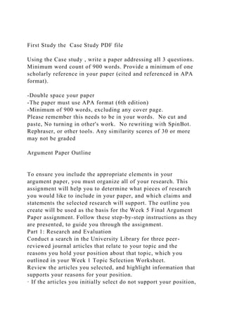 First Study the Case Study PDF file
Using the Case study , write a paper addressing all 3 questions.
Minimum word count of 900 words. Provide a minimum of one
scholarly reference in your paper (cited and referenced in APA
format).
-Double space your paper
-The paper must use APA format (6th edition)
-Minimum of 900 words, excluding any cover page.
Please remember this needs to be in your words. No cut and
paste, No turning in other's work. No rewriting with SpinBot.
Rephraser, or other tools. Any similarity scores of 30 or more
may not be graded
Argument Paper Outline
To ensure you include the appropriate elements in your
argument paper, you must organize all of your research. This
assignment will help you to determine what pieces of research
you would like to include in your paper, and which claims and
statements the selected research will support. The outline you
create will be used as the basis for the Week 5 Final Argument
Paper assignment. Follow these step-by-step instructions as they
are presented, to guide you through the assignment.
Part 1: Research and Evaluation
Conduct a search in the University Library for three peer-
reviewed journal articles that relate to your topic and the
reasons you hold your position about that topic, which you
outlined in your Week 1 Topic Selection Worksheet.
Review the articles you selected, and highlight information that
supports your reasons for your position.
· If the articles you initially select do not support your position,
 