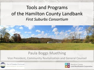 Tools and Programs 
of the Hamilton County Landbank 
First Suburbs Consortium 
Paula Boggs Muething 
Vice President, Community Revitalization and General Counsel 
 