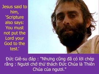Đức Giê-su đáp : "Nhưng cũng đã có lời chép
rằng : Ngươi chớ thử thách Đức Chúa là Thiên
Chúa của ngươi."
Jesus said to
him,
‘Scripture
also says:
You must
not put the
Lord your
God to the
test.’
 
