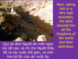 Quỷ lại đem Người lên một ngọn
núi rất cao, và chỉ cho Người thấy
tất cả các nước thế gian, và vinh
hoa lợi lộc của các nước ấy,
Next, taking
him to a
very high
mountain,
the devil
showed him
all the
kingdoms of
the world
and their
splendour.
 