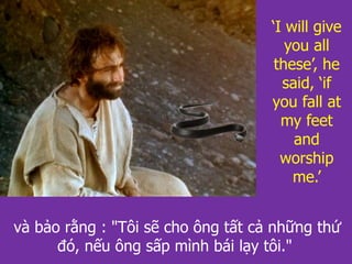 và bảo rằng : "Tôi sẽ cho ông tất cả những thứ
đó, nếu ông sấp mình bái lạy tôi."
‘I will give
you all
these’, he
said, ‘if
you fall at
my feet
and
worship
me.’
 
