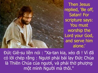 Đức Giê-su liền nói : "Xa-tan kia, xéo đi ! Vì đã
có lời chép rằng : Ngươi phải bái lạy Đức Chúa
là Thiên Chúa của ngươi, và phải thờ phượng
một mình Người mà thôi."
Then Jesus
replied, ‘Be off,
Satan! For
scripture says:
You must
worship the
Lord your God,
and serve him
alone.’
 