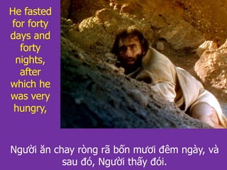Người ăn chay ròng rã bốn mươi đêm ngày, và
sau đó, Người thấy đói.
He fasted
for forty
days and
forty
nights,
after
which he
was very
hungry,
 