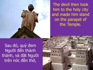 Sau đó, quỷ đem
Người đến thành
thánh, và đặt Người
trên nóc đền thờ,
The devil then took
him to the holy city
and made him stand
on the parapet of
the Temple.
 