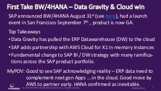 © 2010-2016 HMCC & Constellation Research, Inc. All rights reserved. 1#BW4HANA
First Take BW/4HANA – Data Gravity & Cloud win
MyPOV: Good to see SAP acknowledging reality – ERP data need to
complement next gen Apps … in the cloud. Good move by
AWS to partner early. HANA confirmed as inevitable.
SAP announced BW/4HANA August 31st (see here), had a launch
event in San Francisco September 7th , product is now GA.
Top Takeaways
• Data Gravity has pulled the ERP Datawarehouse (DW) to the cloud
• SAP adds partnership with AWS Cloud for X1 in memory instances
• Fundamental change to SAP BI / DW strategy with many ramifica-
tions across the SAP product portfolio.
 