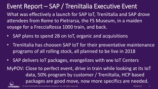 © 2010-2016 HMCC & Constellation Research, Inc. All rights reserved. 1#SAPIoT
Event Report – SAP / TreniItalia Executive Event
MyPOV: Close to perfect event, drive in train while looking at its IoT
data, 50% program by customer / TreniItalia, HCP based
packages are good move, now more specifics are needed.
What was effectively a launch for SAP IoT, TreniItalia and SAP drove
attendees from Rome to Pietrarsa, the FS Museum, in a maiden
voyage for a FrecciaRossa 1000 train, and back.
• SAP plans to spend 2B on IoT, organic and acquisitions
• TreniItalia has choosen SAP IoT for their preventative maintenance
programs of all rolling stock, all planned to be live in 2018
• SAP delivers IoT packages, evangelizes with ww IoT Centers
 