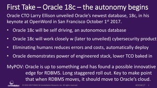 © 2010-2017 HMCC & Constellation Research, Inc. All rights reserved. 1#OOW17
First Take – Oracle 18c – the autonomy begins
Oracle CTO Larry Ellison unveiled Oracle’s newest database, 18c, in his
keynote at OpenWord in San Francisco October 1st 2017.
• Oracle 18c will be self driving, an autonomous database
• Oracle 18c will work closely w (later to unveiled) cybersecurity product
• Eliminating humans reduces errors and costs, automatically deploy
• Oracle demonstrates power of engineered stack, lower TCO baked in
MyPOV: Oracle is up to something and has found a possible innovative
edge for RDBMS. Long staggered roll out. Key to make point
that when RDBMS moves, it should move to Oracle’s cloud.
 