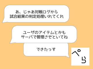 できたっす
あ、じゃあ対戦ログから
試合結果の判定処理いれてくれ
ユーザのアイテムとかも
サーバで管理させといてね
 