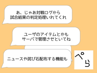 できたっす
あ、じゃあ対戦ログから
試合結果の判定処理いれてくれ
ユーザのアイテムとかも
サーバで管理させといてね
ニュースや詫び石配布する機能も
 