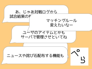できたっす
あ、じゃあ対戦ログから
試合結果の判定処理いれてくれ
ユーザのアイテムとかも
サーバで管理させといてね
ニュースや詫び石配布する機能も
マッチングルール
変えたいなー
 
