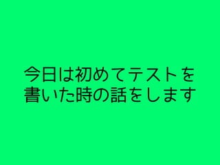 今日は初めてテストを
書いた時の話をします
 