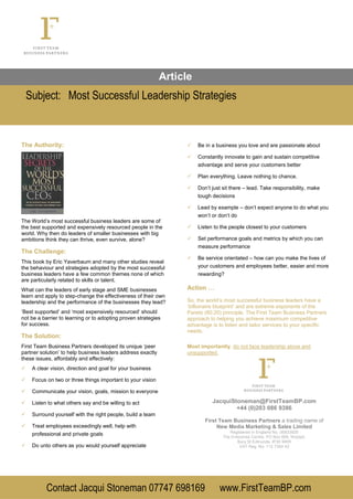 Article
Subject: Most Successful Leadership Strategies
Contact Jacqui Stoneman 07747 698169 www.FirstTeamBP.com
The Authority:
The World’s most successful business leaders are some of
the best supported and expensively resourced people in the
world. Why then do leaders of smaller businesses with big
ambitions think they can thrive, even survive, alone?
The Challenge:
This book by Eric Yaverbaum and many other studies reveal
the behaviour and strategies adopted by the most successful
business leaders have a few common themes none of which
are particularly related to skills or talent.
What can the leaders of early stage and SME businesses
learn and apply to step-change the effectiveness of their own
leadership and the performance of the businesses they lead?
‘Best supported’ and ‘most expensively resourced’ should
not be a barrier to learning or to adopting proven strategies
for success.
The Solution:
First Team Business Partners developed its unique ‘peer
partner solution’ to help business leaders address exactly
these issues, affordably and effectively:
 A clear vision, direction and goal for your business
 Focus on two or three things important to your vision
 Communicate your vision, goals, mission to everyone
 Listen to what others say and be willing to act
 Surround yourself with the right people, build a team
 Treat employees exceedingly well, help with
professional and private goals
 Do unto others as you would yourself appreciate
 Be in a business you love and are passionate about
 Constantly innovate to gain and sustain competitive
advantage and serve your customers better
 Plan everything. Leave nothing to chance.
 Don’t just sit there – lead. Take responsibility, make
tough decisions
 Lead by example – don’t expect anyone to do what you
won’t or don’t do
 Listen to the people closest to your customers
 Set performance goals and metrics by which you can
measure performance
 Be service orientated – how can you make the lives of
your customers and employees better, easier and more
rewarding?
Action …
So, the world’s most successful business leaders have a
‘billionaire blueprint’ and are extreme exponents of the
Pareto (80:20) principle. The First Team Business Partners
approach to helping you achieve maximum competitive
advantage is to listen and tailor services to your specific
needs.
Most importantly, do not face leadership alone and
unsupported.
JacquiStoneman@FirstTeamBP.com
+44 (0)203 086 9386
First Team Business Partners a trading name of
New Media Marketing & Sales Limited
Registered in England No. 06833929
The Enterprise Centre, PO Box 656, Woolpit,
Bury St Edmunds. IP30 9WR
VAT Reg. No: 112 7354 42
 