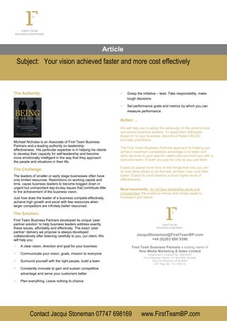 Article
Subject: Your vision achieved faster and more cost effectively
Contact Jacqui Stoneman 07747 698169 www.FirstTeamBP.com
The Authority:
Michael Nicholas is an Associate of First Team Business
Partners and a leading authority on leadership
effectiveness. His particular expertise is in helping his clients
to develop their capacity for self-leadership and become
more emotionally intelligent in the way that they approach
the people and situations in their life.
The Challenge:
The leaders of smaller or early stage businesses often have
only limited resources. Restrictions on working capital and
time, cause business leaders to become bogged down in
urgent but unimportant day-to-day issues that contribute little
to the achievement of the business vision.
Just how does the leader of a business compete effectively,
achieve high growth and excel with few resources when
larger competitors are infinitely better resourced.
The Solution:
First Team Business Partners developed its unique ‘peer
partner solution’ to help business leaders address exactly
these issues, affordably and effectively. The exact ‘peer
partner’ delivery we propose is always developed
collaboratively after listening carefully to you, our client. We
will help you:
 A clear vision, direction and goal for your business
 Communicate your vision, goals, mission to everyone
 Surround yourself with the right people, build a team
 Constantly innovate to gain and sustain competitive
advantage and serve your customers better
 Plan everything. Leave nothing to chance
 Grasp the initiative – lead. Take responsibility, make
tough decisions
 Set performance goals and metrics by which you can
measure performance
Action …
We will help you to adopt the behaviour of the world’s most
successful business leaders. To apply their ‘billionaire
blueprint’ to your business, become a Pareto (80:20)
principle practitioner.
The First Team Business Partners approach to helping you
achieve maximum competitive advantage is to listen and
tailor services to your specific needs and surround you with a
specialist team. A team you pay for only as you use them.
Expect to spend more time on the things that only you can
do and allow others to do the rest, at lower cost, and often
better. Expect to work towards a much higher level of
effectiveness.
Most importantly, do not face leadership alone and
unsupported, the evidence shows that simply leads to
frustration and failure.
JacquiStoneman@FirstTeamBP.com
+44 (0)203 086 9386
First Team Business Partners a trading name of
New Media Marketing & Sales Limited
Registered in England No. 06833929
The Enterprise Centre, PO Box 656, Woolpit,
Bury St Edmunds. IP30 9WR
VAT Reg. No: 112 7354 42
 