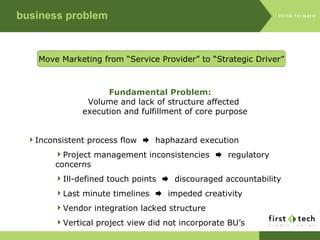 business problem Fundamental Problem: Volume and lack of structure affected  execution and fulfillment of core purpose Move Marketing from “Service Provider” to “Strategic Driver” Inconsistent process flow     haphazard execution Project management inconsistencies     regulatory concerns Ill-defined touch points     discouraged accountability Last minute timelines     impeded creativity Vendor integration lacked structure Vertical project view did not incorporate BU’s 