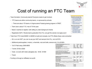 Cost of running an FTC Team 
• Team formation: Community teams!! Everyone needs to get involved. 
• FTC teams are either community teams, or sponsored by schools. 
• There are about 170 teams in Virginia alone! Fastest growing program in FIRST 
• Team size is about 7-10, max of 15 this year. 
• Need 2 coaches to register, both willing to under background checks 
• Registration $275 - Rookie teams graduation from FLL can get this waived, but apply soon! 
• Total Cost: FTC Costs $2000+ to $4000 to build and compete, but FTC offsets these costs somewhat 
• Kit ( w or w/o NXT: you can re-use your NXT and sensors from FLL, but not EV3) 
• Additional parts/supplies ( motors, u-channels, nuts and bolts, sensors etc): 0 to $1000+ 
• 12x12 Field setup; $400-$600 
• T-shirts: $100 to $300 
• Tools ( to work with metal, plexiglass etc) $100 - $1500 
• Travel 
• Funding is through an affiliated non-profit 
 