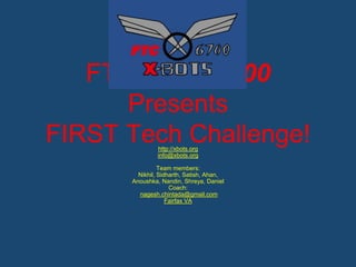 FTC Team 6700 
Presents 
FIRST Tech Challenge! 
http://xbots.org 
info@xbots.org 
Team members: 
Nikhil, Sidharth, Satish, Ahan, 
Anoushka, Nandin, Shreya, Daniel 
Coach: 
nagesh.chintada@gmail.com 
Fairfax VA 
 