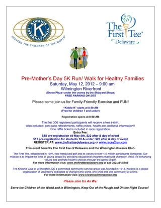 Pre-Mother’s Day 5K Run/ Walk for Healthy Families
                                   Saturday, May 12, 2012 – 9:00 am
                                        Wilmington Riverfront
                                (Dravo Plaza--under the cranes by the Shipyard Shops)
                                               FREE PARKING ON SITE

                   Please come join us for Family-Friendly Exercise and FUN!
                                               “Kiddie K” starts at 8:50 AM
                                             (Free for children 7 and under)

                                             Registration opens at 8:00 AM

                          The first 300 registered participants will receive a free t-shirt.
              Also included: post-race refreshments, raffle prizes, health and wellness information!!
                                 One raffle ticket is included in race registration.
                                                     Entry Fee:
                          $18 pre-registration till May 5th, $22 after & day of event
                    $15 pre-registration for students 18 & under; $20 after & day of event
                    REGISTER AT: www.thefirstteedelaware.org or www.races2run.com
              This event benefits The First Tee of Delaware and the Wilmington Kiwanis Club.
   The First Tee, established in 1997, has introduced golf and its values to over 4.5 million participants worldwide. Our
mission is to impact the lives of young people by providing educational programs that build character, instill life-enhancing
                               values and promote healthy choices through the game of golf.
                    For more information visit: www.thefirstteedelaware.org or call 302.384.8759

  The Kiwanis Club of Wilmington, DE a committed community service group was founded in 1918. Kiwanis is a global
         organization of volunteers dedicated to changing the world, one child and one community at a time.
                            For more information visit: www.kiwaniswilmingtonde.org

                                               Please Join Us As We:

Serve the Children of the World and in Wilmington, Keep Out of the Rough and On the Right Course!
 