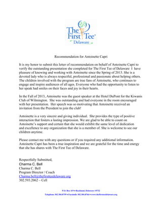 Recommendation for Antoinette Capri
It is my honor to submit this letter of recommendation on behalf of Antoinette Capri to
verify the outstanding presentation she completed for The First Tee of Delaware I have
pleasure of knowing and working with Antoinette since the Spring of 2013. She is a
devoted lady who is always respectful, professional and passionate about helping others.
The children involved with the program are true fans of Antoinette, who continues to
engage and inspire audiences of all ages. Everyone who had the opportunity to listen to
her speak had smiles on their faces and joy in their hearts.
In the Fall of 2013, Antoinette was the guest speaker at the Hotel DuPont for the Kiwanis
Club of Wilmington. She was outstanding and had everyone in the room encouraged
with her presentation. Her speech was so motivating that Antoinette received an
invitation from the President to join the club!
Antoinette is a very sincere and giving individual. She provides the type of positive
interaction that fosters a lasting impression. We are glad to be able to count on
Antoinette’s support and certain that she would exhibit the same level of dedication
and excellence to any organization that she is a member of. She is welcome to see our
children anytime.
Please contact me with any questions or if you required any additional information.
Antoinette Capri has been a true inspiration and we are grateful for the time and energy
that she has shares with The First Tee of Delaware.

Respectfully Submitted,
Charma C. Bell
Charma C. Bell
Program Director / Coach
Charma.bell@thefirstteedelaware.org
302.593.2062 – Cell
P.O. Box 419 • Rockland, Delaware 19732
Telephone 302.384.8759 • Facsimile 302.384.8766 • www.thefirstteedelaware.org

 