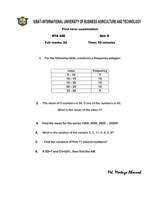 IUBAT–INTERNATIONAL UNIVERSITY OF BUSINESS AGRICULTURE AND TECHNOLOGY
                         First term examination

                  STA 240                             Set: S

            Full marks: 20                   Time: 50 minutes




      1.    For the following table, construct a frequency polygon:



                              class              frequency
                              5 – 10                  5
                             10 – 15                 10
                             15 – 20                 15
                             20 – 25                 10
                             25 - 30                  5



 2.        The mean of 5 numbers is 50. If one of the numbers is 40,

                      What is the mean of the other 4?



 3.        Find the mean for the series 1000, 2000, 3000… 50000.


 4.        What is the median of the sample 5, 5, 11, 9, 8, 5, 8?


 5.         Find the variance of first 11 natural numbers?


 6.        If SD=7 and CV=28%, then find the AM.




                                                             Md. Mortuza Ahmmed
 