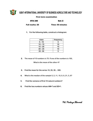 IUBAT–INTERNATIONAL UNIVERSITY OF BUSINESS AGRICULTURE AND TECHNOLOGY
                     First term examination

              STA 240                            Set: Z

       Full marks: 20                   Time: 50 minutes



        1.   For the following table, construct a histogram:



                         class              frequency
                         5 – 10                  5
                        10 – 15                 10
                        15 – 20                 15
                        20 – 25                 10
                        25 - 30                  5



 2.   The mean of 10 numbers is 70. If one of the numbers is 100,

                  What is the mean of the other 4?



 3.   Find the mean for the series 10, 20, 30… 500.


 4.   What is the median of the sample 5, 5, 11, 10, 9, 8, 21, 5, 8?


 5.    Find the variance of first 10 natural numbers?


 6.   Find the two numbers whose AM=7 and SD=1.




                                                        Md. Mortuza Ahmmed
 