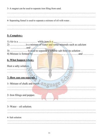 3- A magnet can be used to separate iron filing from sand. 
…………………………………………………………………………………………………… 
…………………………………………………………………………………………………… 
4- Separating funnel is used to separate a mixture of oil with water . 
…………………………………………………………………………………………………… 
…………………………………………………………………………………………………… 
11 
5- Complete:- 
1) Air is a ………………… while iron is a ………………… 
2) ………………is a mixture of water and some minerals such as calcium 
………………and ……………… . 
3) ……………….. is used to separate a soluble salt from its solution . 
4) Mixture is formed by ……………., …………….. , ……………and ………… 
6- What happen when:- 
Heat a salty solution. 
…………………………………………………………………………………………………… 
…………………………………………………………………………………………………… 
7- How can you separate ? 
1- Mixture of chalk and water. 
…………………………………………………………………………………………………… 
…………………………………………………………………………………………………… 
2- Iron filings and pepper. 
…………………………………………………………………………………………………… 
…………………………………………………………………………………………………… 
3- Water – oil solution. 
…………………………………………………………………………………………………… 
…………………………………………………………………………………………………… 
4- Salt solution 
…………………………………………………………………………………………………… 
…………………………………………………………………………………………………… 
 