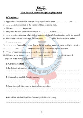 Unit "3" 
Lesson "1" 
Food relation ships among living organisms 
15 
1-Complete:- 
1- Types of food relationships between living organisms includes ………. , ……… and …….. 
2- ………….is less common in the plant world than in animal world 
3- Plants are ………….. organisms 
4- The plants that feed on insects are known as ………….. such as ……….. 
5- ………….. is relationship where both organisms gets benefit from the other and is not harmed 
6- The relation between honeybees and flowers is …………, while that between cat and rat 
is ………………… 
7- ……………. Ejects a black color fluid in the surrounding water when attacked by its enemies. 
8- …………….and …………..are from the ways of self defence against predation . 
9 - Types of parasitism are …………. and ……………. parasitism . 
10- Bilharzia worm parasites on …………….and is named ……………while the harmed 
organism that is hurted is called the ……………….. 
2- Give reason for:- 
1- Predation is a temporary relationship 
…………………………………………………………………………………………………… 
…………………………………………………………………………………………………… 
2- A chameleon can hide from its enemies. 
…………………………………………………………………………………………………… 
…………………………………………………………………………………………………… 
3- Some bees look like wasps in forming lines on bodies. 
…………………………………………………………………………………………………… 
…………………………………………………………………………………………………… 
4- Parasitism relationship differs from the predation relationship. 
…………………………………………………………………………………………………… 
…………………………………………………………………………………………………… 
 
