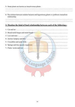 5- Some plants are known as insectivorous plants . 
…………………………………………………………………………………………………… 
…………………………………………………………………………………………………… 
6- The relation between nodular bacteria and leguminous plants is symbiosis mutualism 
16 
relationship . 
…………………………………………………………………………………………………… 
…………………………………………………………………………………………………… 
3- Mention the kind of food relationship between each of the following:- 
1- Cat and rat : …………………………………………………………………………… 
2- Bread mold fungus and moist bread : ………………………………………………… 
3- Lice and man : ……………………………………………………...………………… 
4- Jawless lamprey and fish : ……………………………………………………………. 
5- Crocodiles and some birds : …………………………………………………………. 
6- Sponge and tiny aquatic organisms ………………………………………………….. 
7- Flaria worm and man ………………………………………………………………… 
 