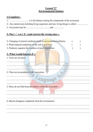 Lesson"2" 
Environmental balance 
1-Complete:- 
1- ………………….….. it is the balance among the components of the ecosystem 
2- Any natural area including living organisms and non- living things is called ……………. 
3- Ecosystem may be ………….. , ……………. and ………….. 
2- Put ( √ ) or ( Х ) and correct the wrong ones :- 
1- Changing of natural conditions leads to environmental pollution ( ) 
2- Plants depend completely on the soil to get water ( ) 
3- Predators organize the numbers of preys population ( ) 
3- What would happen if :- 
1- Trees are cut down 
…………………………………………………………………………………………………… 
…………………………………………………………………………………………………… 
…………………………………………………………………………………………………… 
2- There are no predators in the ecosystem. 
…………………………………………………………………………………………………… 
…………………………………………………………………………………………………… 
…………………………………………………………………………………………………… 
3- Preys do not find food and shelter within the ecosystem 
…………………………………………………………………………………………………… 
…………………………………………………………………………………………………… 
…………………………………………………………………………………………………… 
4- Bactria disappear completely from the environment . 
…………………………………………………………………………………………………… 
…………………………………………………………………………………………………… 
…………………………………………………………………………………………………… 
17 
 