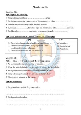 Model exam (1) 
Question (1) :- 
A) Complete the following : 
1. The electric current has a ………………….……. effect . 
2. The balance among the components of the ecosystem is called …………………. 
3. The substance in which the solids dissolve is called …………………………….. 
4. By using a …………….. , the white light can be separated into ………….…. colours . 
5. The like poles ……………. each other whereas unlike poles ………………… 
B) Choose from column (B) what is suitable for column (A) : 
(A) ( B) 
1. The relation between bread and bread mould fungi is . 
2. The relation between two living organisms , one 
19 
benefits and the other is harmed . 
3. The relation between a bee and a flower is . 
a) Mutalism . 
b) Saprophytism . 
c) Parasitism . 
Question (2):- 
A) Put ( Ö ) or ( × ) and correct the wrong ones : 
1. Air and mineral water are example of mixtures . [ ] 
2. When the white light falls on a red apple , it reflects the white light .[ ] 
3. Saving the natural conditions cause environmental balance . [ ] 
4. The electromagnet consists of iron bar , coil and battery . [ ] 
5. Aluminium is attracted to the magnet . [ ] 
B) Give reason for : 
1. The chameleon can hide from its enemies . 
……………………………………………………………………………….. 
……………………………………………………………………………….. 
2. The formation of shadow . 
……………………………………………………………………………….. 
……………………………………………………………………………….. 
 