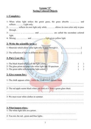 Lesson “2” 
Seeing Colored Objects 
2 
1- Complete:- 
1- When white light strikes the green grass, the grass absorbs …………. and 
reflects ………. Light only. 
2- …………. reflects its own light only while ……….. allows its own color only to pass 
through . 
3- …………… , …………..… and ………..……… are called the secondary colored 
light. 
4- Mixing ……….…… and ………………. light gives yellow light 
2- Write the scientific term :- 
1- Materials which allow some light only to pass through it . [……………….….….] 
2- The reflection of light in different directions . […………………...…] 
3- Put (√) or (X) :- 
1- The black board reflects all the light colors ( ) 
2- The glass prism separates the white light into 10 spectrum ( ) 
3- The green table reflects all the light colors ( ) 
2- Give reason for:- 
1- The chalk appears white , while the black board appears black 
……………………………………………………………………………………………… 
……………………………………………………………………………………………… 
2- The red apple seems black when you look at it from a green glass sheet. 
……………………………………………………………………………………………… 
……………………………………………………………………………………………… 
3- We must wear white clothes in summer. 
……………………………………………………………………………………………… 
……………………………………………………………………………………………… 
3- What happen when : 
1- The white light falls on a prism . 
……………………………………………………………………………………. 
2- You mix the red , green and blue lights . 
……………………………………………………………………………………… 
 