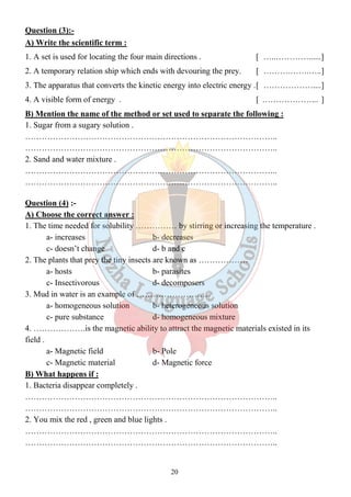 Question (3):- 
A) Write the scientific term : 
1. A set is used for locating the four main directions . [ …..…………......] 
2. A temporary relation ship which ends with devouring the prey. [ ……….…….…..] 
3. The apparatus that converts the kinetic energy into electric energy . [ ………………....] 
4. A visible form of energy . [ ………………... ] 
B) Mention the name of the method or set used to separate the following : 
1. Sugar from a sugary solution . 
……………………………………………………………………………….. 
……………………………………………………………………………….. 
2. Sand and water mixture . 
……………………………………………………………………………….. 
……………………………………………………………………………….. 
Question (4) :- 
A) Choose the correct answer : 
1. The time needed for solubility …………… by stirring or increasing the temperature . 
a- increases b- decreases 
c- doesn’t change d- b and c 
2. The plants that prey the tiny insects are known as ……………… 
a- hosts b- parasites 
c- Insectivorous d- decomposers 
3. Mud in water is an example of ……………………… 
a- homogeneous solution b- heterogeneous solution 
c- pure substance d- homogeneous mixture 
4. ……………….is the magnetic ability to attract the magnetic materials existed in its 
field . 
a- Magnetic field b- Pole 
c- Magnetic material d- Magnetic force 
B) What happens if : 
1. Bacteria disappear completely . 
……………………………………………………………………………….. 
……………………………………………………………………………….. 
2. You mix the red , green and blue lights . 
……………………………………………………………………………….. 
……………………………………………………………………………….. 
20 
 