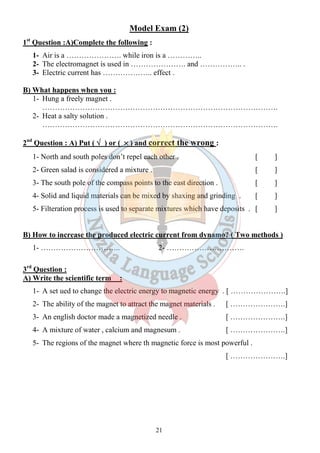 Model Exam (2) 
21 
1st Question :A)Complete the following : 
1- Air is a …………………. while iron is a ………….. 
2- The electromagnet is used in …………………. and …………….. . 
3- Electric current has ……………….. effect . 
B) What happens when you : 
1- Hung a freely magnet . 
…………………………………………………………………………………. 
2- Heat a salty solution . 
…………………………………………………………………………………. 
2nd Question : A) Put ( Ö ) or ( ´ ) and correct the wrong : 
1- North and south poles don’t repel each other . [ ] 
2- Green salad is considered a mixture . [ ] 
3- The south pole of the compass points to the east direction . [ ] 
4- Solid and liquid materials can be mixed by shaxing and grinding . [ ] 
5- Filteration process is used to separate mixtures which have deposits . [ ] 
B) How to increase the produced electric current from dynamo? ( Two methods ) 
1- ………………………….. 2- …………………………. 
3rd Question : 
A) Write the scientific term : 
1- A set ued to change the electric energy to magnetic energy . [ ………………….] 
2- The ability of the magnet to attract the magnet materials . [ ………………….] 
3- An english doctor made a magnetized needle . [ ………………….] 
4- A mixture of water , calcium and magnesum . [ ………………….] 
5- The regions of the magnet where th magnetic force is most powerful . 
[ ………………….] 
 