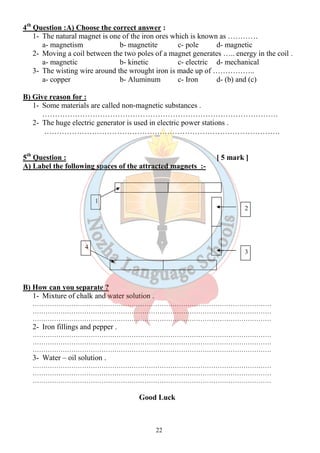 4th Question :A) Choose the correct answer : 
1- The natural magnet is one of the iron ores which is known as ………… 
a- magnetism b- magnetite c- pole d- magnetic 
2- Moving a coil between the two poles of a magnet generates ….. energy in the coil . 
a- magnetic b- kinetic c- electric d- mechanical 
3- The wisting wire around the wrought iron is made up of …………….. 
a- copper b- Aluminum c- Iron d- (b) and (c) 
22 
B) Give reason for : 
1- Some materials are called non-magnetic substances . 
…………………………………………………………………………………. 
2- The huge electric generator is used in electric power stations . 
…………………………………………………………………………………. 
5th Question : [ 5 mark ] 
A) Label the following spaces of the attracted magnets :- 
B) How can you separate ? 
1- Mixture of chalk and water solution . 
………………………………………………………………………………………………… 
………………………………………………………………………………………………… 
………………………………………………………………………………………………… 
2- Iron fillings and pepper . 
………………………………………………………………………………………………… 
………………………………………………………………………………………………… 
………………………………………………………………………………………………… 
3- Water – oil solution . 
………………………………………………………………………………………………… 
………………………………………………………………………………………………… 
………………………………………………………………………………………………… 
Good Luck 
1 
2 
4 
3 
 