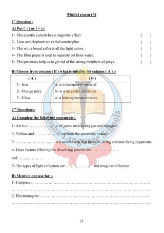 Model exam (3) 
1st Question : 
A) Put ( √ ) or ( × ):- 
1- The electric current has a magnetic effect. ( ) 
2- Lion and elephant are called autotrophic. ( ) 
3- The white board reflects all the light colors. ( ) 
4- The filter paper is used to separate oil from water. ( ) 
5- The predators help us to get rid of the strong members of preys. ( ) 
B) Choose from column ( B ) what is suitable for column ( A ) :- 
( A ) ( B ) 
23 
1- Iron 
2- Orange juice 
3- Glass 
a- is a transparent material 
b- is a magnetic substance 
c- a heterogeneous mixture 
2nd Questions: 
A) Complete the following statements:- 
1- Air is a ……………..……. of gases such as oxygen and nitrogen. 
2- Yellow and …………….…. are from the secondary colors. 
3- ……………………..….. is a natural area that includes living and non-living organisms. 
4- From factors affecting the dissolving process are ………………… 
and ……..………… 
5- The types of light reflection are ………………… and irregular reflection. 
B) Mention one use for :- 
1- Compass : ………………………………………………………………………………. 
……………………………………………………………………………………………… 
2- Electromagnet : …………………………………………………………………………. 
……………………………………………………………………………………………… 
 