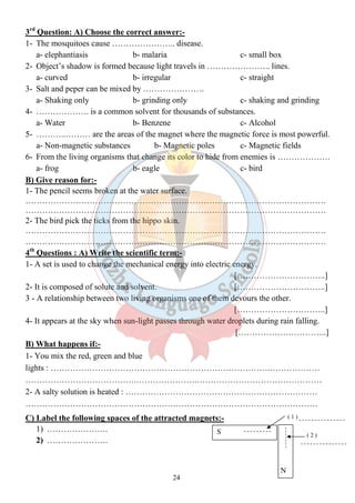 24 
( 1 ) 
( 2 ) 
N 
S 
3rd Question: A) Choose the correct answer:- 
1- The mosquitoes cause ………………….. disease. 
a- elephantiasis b- malaria c- small box 
2- Object’s shadow is formed because light travels in ………………….. lines. 
a- curved b- irregular c- straight 
3- Salt and peper can be mixed by …………………. 
a- Shaking only b- grinding only c- shaking and grinding 
4- ………………. is a common solvent for thousands of substances. 
a- Water b- Benzene c- Alcohol 
5- ………..……… are the areas of the magnet where the magnetic force is most powerful. 
a- Non-magnetic substances b- Magnetic poles c- Magnetic fields 
6- From the living organisms that change its color to hide from enemies is ………………. 
a- frog b- eagle c- bird 
B) Give reason for:- 
1- The pencil seems broken at the water surface. 
……………………………………………………………………………………………… 
……………………………………………………………………………………………… 
2- The bird pick the ticks from the hippo skin. 
……………………………………………………………………………………………… 
……………………………………………………………………………………………… 
4th Questions : A) Write the scientific term:- 
1- A set is used to change the mechanical energy into electric energy. 
[…………………………..] 
2- It is composed of solute and solvent. […………………………..] 
3 - A relationship between two living organisms one of them devours the other. 
[…………………………..] 
4- It appears at the sky when sun-light passes through water droplets during rain falling. 
[…………………………..] 
B) What happens if:- 
1- You mix the red, green and blue 
lights : …………………………………………………………………….……………… 
………………………………….………………….……………………………………… 
2- A salty solution is heated : …………………………………………………………… 
…………………………………………………………………………………………… 
C) Label the following spaces of the attracted magnets:- 
1) …………………. 
2) …………………. 
 